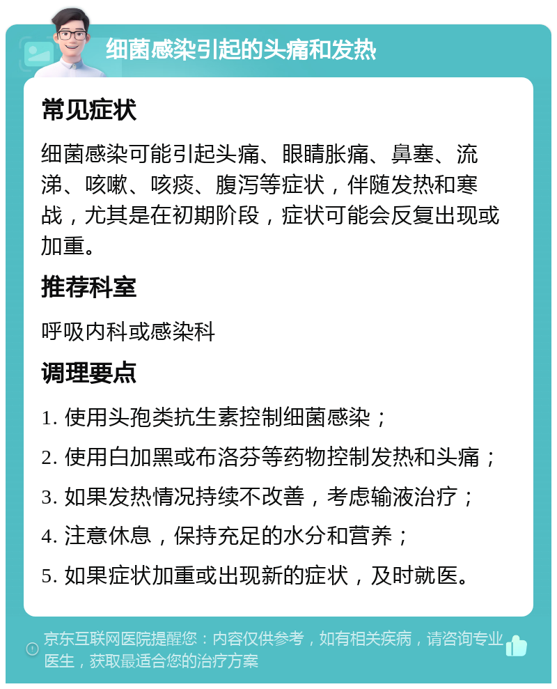 细菌感染引起的头痛和发热 常见症状 细菌感染可能引起头痛、眼睛胀痛、鼻塞、流涕、咳嗽、咳痰、腹泻等症状，伴随发热和寒战，尤其是在初期阶段，症状可能会反复出现或加重。 推荐科室 呼吸内科或感染科 调理要点 1. 使用头孢类抗生素控制细菌感染； 2. 使用白加黑或布洛芬等药物控制发热和头痛； 3. 如果发热情况持续不改善，考虑输液治疗； 4. 注意休息，保持充足的水分和营养； 5. 如果症状加重或出现新的症状，及时就医。