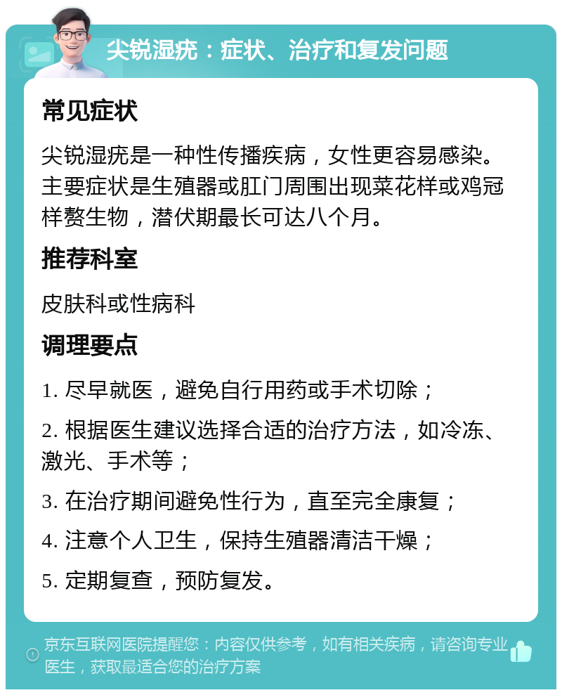 尖锐湿疣：症状、治疗和复发问题 常见症状 尖锐湿疣是一种性传播疾病，女性更容易感染。主要症状是生殖器或肛门周围出现菜花样或鸡冠样赘生物，潜伏期最长可达八个月。 推荐科室 皮肤科或性病科 调理要点 1. 尽早就医，避免自行用药或手术切除； 2. 根据医生建议选择合适的治疗方法，如冷冻、激光、手术等； 3. 在治疗期间避免性行为，直至完全康复； 4. 注意个人卫生，保持生殖器清洁干燥； 5. 定期复查，预防复发。