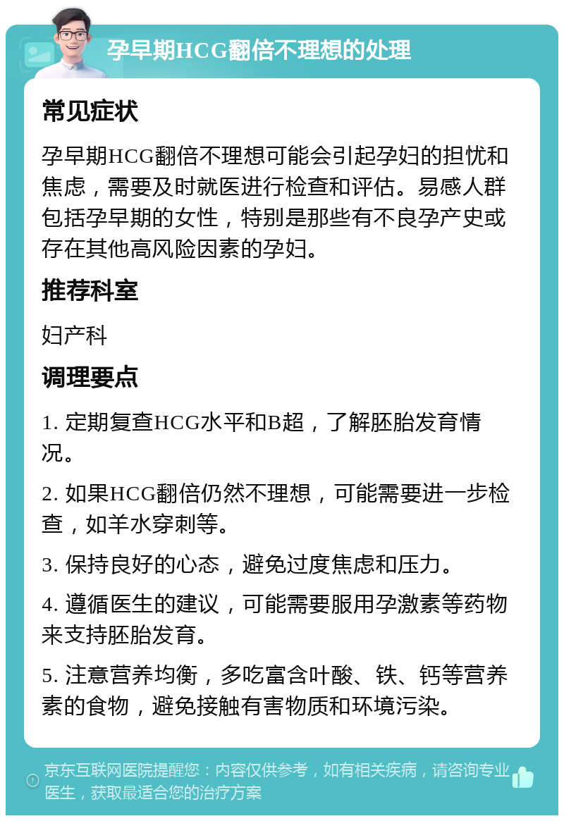 孕早期HCG翻倍不理想的处理 常见症状 孕早期HCG翻倍不理想可能会引起孕妇的担忧和焦虑，需要及时就医进行检查和评估。易感人群包括孕早期的女性，特别是那些有不良孕产史或存在其他高风险因素的孕妇。 推荐科室 妇产科 调理要点 1. 定期复查HCG水平和B超，了解胚胎发育情况。 2. 如果HCG翻倍仍然不理想，可能需要进一步检查，如羊水穿刺等。 3. 保持良好的心态，避免过度焦虑和压力。 4. 遵循医生的建议，可能需要服用孕激素等药物来支持胚胎发育。 5. 注意营养均衡，多吃富含叶酸、铁、钙等营养素的食物，避免接触有害物质和环境污染。