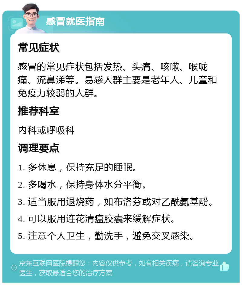 感冒就医指南 常见症状 感冒的常见症状包括发热、头痛、咳嗽、喉咙痛、流鼻涕等。易感人群主要是老年人、儿童和免疫力较弱的人群。 推荐科室 内科或呼吸科 调理要点 1. 多休息，保持充足的睡眠。 2. 多喝水，保持身体水分平衡。 3. 适当服用退烧药，如布洛芬或对乙酰氨基酚。 4. 可以服用连花清瘟胶囊来缓解症状。 5. 注意个人卫生，勤洗手，避免交叉感染。