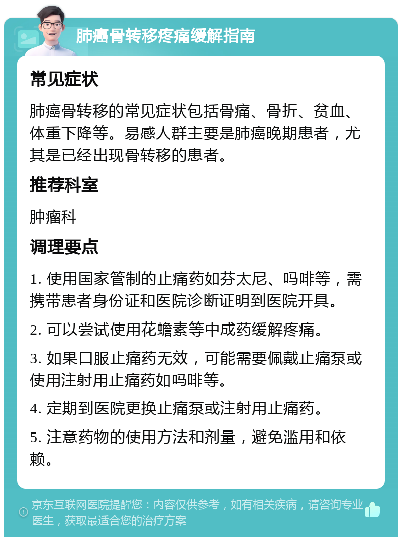 肺癌骨转移疼痛缓解指南 常见症状 肺癌骨转移的常见症状包括骨痛、骨折、贫血、体重下降等。易感人群主要是肺癌晚期患者，尤其是已经出现骨转移的患者。 推荐科室 肿瘤科 调理要点 1. 使用国家管制的止痛药如芬太尼、吗啡等，需携带患者身份证和医院诊断证明到医院开具。 2. 可以尝试使用花蟾素等中成药缓解疼痛。 3. 如果口服止痛药无效，可能需要佩戴止痛泵或使用注射用止痛药如吗啡等。 4. 定期到医院更换止痛泵或注射用止痛药。 5. 注意药物的使用方法和剂量，避免滥用和依赖。