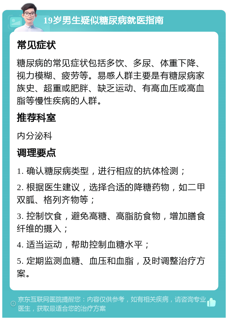 19岁男生疑似糖尿病就医指南 常见症状 糖尿病的常见症状包括多饮、多尿、体重下降、视力模糊、疲劳等。易感人群主要是有糖尿病家族史、超重或肥胖、缺乏运动、有高血压或高血脂等慢性疾病的人群。 推荐科室 内分泌科 调理要点 1. 确认糖尿病类型，进行相应的抗体检测； 2. 根据医生建议，选择合适的降糖药物，如二甲双胍、格列齐物等； 3. 控制饮食，避免高糖、高脂肪食物，增加膳食纤维的摄入； 4. 适当运动，帮助控制血糖水平； 5. 定期监测血糖、血压和血脂，及时调整治疗方案。