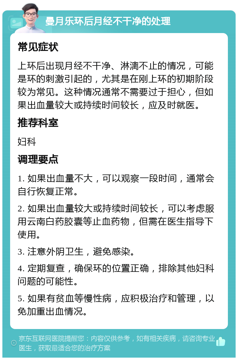 曼月乐环后月经不干净的处理 常见症状 上环后出现月经不干净、淋漓不止的情况，可能是环的刺激引起的，尤其是在刚上环的初期阶段较为常见。这种情况通常不需要过于担心，但如果出血量较大或持续时间较长，应及时就医。 推荐科室 妇科 调理要点 1. 如果出血量不大，可以观察一段时间，通常会自行恢复正常。 2. 如果出血量较大或持续时间较长，可以考虑服用云南白药胶囊等止血药物，但需在医生指导下使用。 3. 注意外阴卫生，避免感染。 4. 定期复查，确保环的位置正确，排除其他妇科问题的可能性。 5. 如果有贫血等慢性病，应积极治疗和管理，以免加重出血情况。