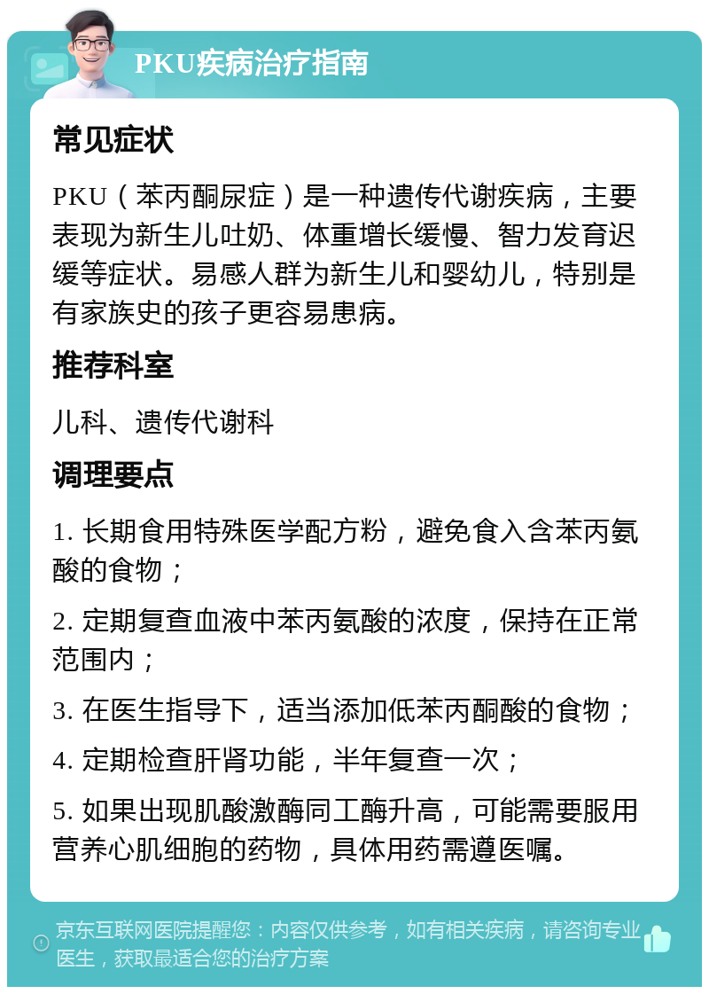 PKU疾病治疗指南 常见症状 PKU（苯丙酮尿症）是一种遗传代谢疾病，主要表现为新生儿吐奶、体重增长缓慢、智力发育迟缓等症状。易感人群为新生儿和婴幼儿，特别是有家族史的孩子更容易患病。 推荐科室 儿科、遗传代谢科 调理要点 1. 长期食用特殊医学配方粉，避免食入含苯丙氨酸的食物； 2. 定期复查血液中苯丙氨酸的浓度，保持在正常范围内； 3. 在医生指导下，适当添加低苯丙酮酸的食物； 4. 定期检查肝肾功能，半年复查一次； 5. 如果出现肌酸激酶同工酶升高，可能需要服用营养心肌细胞的药物，具体用药需遵医嘱。