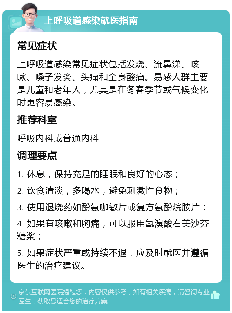 上呼吸道感染就医指南 常见症状 上呼吸道感染常见症状包括发烧、流鼻涕、咳嗽、嗓子发炎、头痛和全身酸痛。易感人群主要是儿童和老年人，尤其是在冬春季节或气候变化时更容易感染。 推荐科室 呼吸内科或普通内科 调理要点 1. 休息，保持充足的睡眠和良好的心态； 2. 饮食清淡，多喝水，避免刺激性食物； 3. 使用退烧药如酚氨咖敏片或复方氨酚烷胺片； 4. 如果有咳嗽和胸痛，可以服用氢溴酸右美沙芬糖浆； 5. 如果症状严重或持续不退，应及时就医并遵循医生的治疗建议。