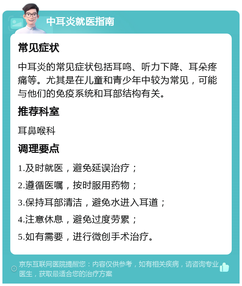 中耳炎就医指南 常见症状 中耳炎的常见症状包括耳鸣、听力下降、耳朵疼痛等。尤其是在儿童和青少年中较为常见，可能与他们的免疫系统和耳部结构有关。 推荐科室 耳鼻喉科 调理要点 1.及时就医，避免延误治疗； 2.遵循医嘱，按时服用药物； 3.保持耳部清洁，避免水进入耳道； 4.注意休息，避免过度劳累； 5.如有需要，进行微创手术治疗。