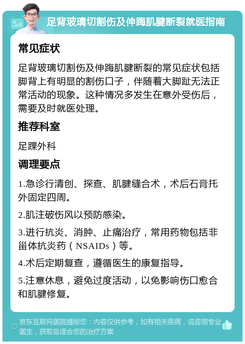 足背玻璃切割伤及伸踇肌腱断裂就医指南 常见症状 足背玻璃切割伤及伸踇肌腱断裂的常见症状包括脚背上有明显的割伤口子，伴随着大脚趾无法正常活动的现象。这种情况多发生在意外受伤后，需要及时就医处理。 推荐科室 足踝外科 调理要点 1.急诊行清创、探查、肌腱缝合术，术后石膏托外固定四周。 2.肌注破伤风以预防感染。 3.进行抗炎、消肿、止痛治疗，常用药物包括非甾体抗炎药（NSAIDs）等。 4.术后定期复查，遵循医生的康复指导。 5.注意休息，避免过度活动，以免影响伤口愈合和肌腱修复。