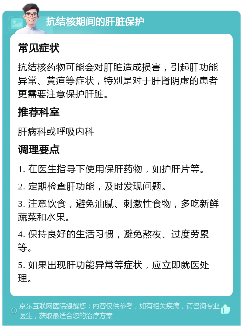 抗结核期间的肝脏保护 常见症状 抗结核药物可能会对肝脏造成损害，引起肝功能异常、黄疸等症状，特别是对于肝肾阴虚的患者更需要注意保护肝脏。 推荐科室 肝病科或呼吸内科 调理要点 1. 在医生指导下使用保肝药物，如护肝片等。 2. 定期检查肝功能，及时发现问题。 3. 注意饮食，避免油腻、刺激性食物，多吃新鲜蔬菜和水果。 4. 保持良好的生活习惯，避免熬夜、过度劳累等。 5. 如果出现肝功能异常等症状，应立即就医处理。