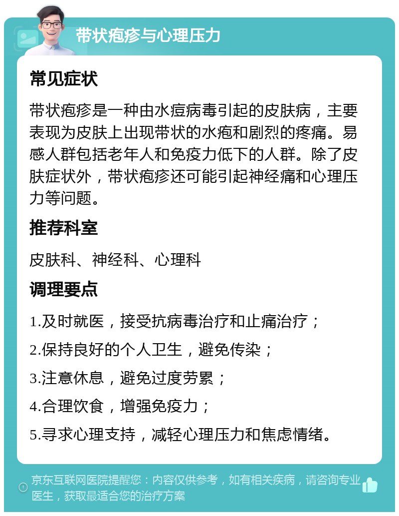 带状疱疹与心理压力 常见症状 带状疱疹是一种由水痘病毒引起的皮肤病，主要表现为皮肤上出现带状的水疱和剧烈的疼痛。易感人群包括老年人和免疫力低下的人群。除了皮肤症状外，带状疱疹还可能引起神经痛和心理压力等问题。 推荐科室 皮肤科、神经科、心理科 调理要点 1.及时就医，接受抗病毒治疗和止痛治疗； 2.保持良好的个人卫生，避免传染； 3.注意休息，避免过度劳累； 4.合理饮食，增强免疫力； 5.寻求心理支持，减轻心理压力和焦虑情绪。