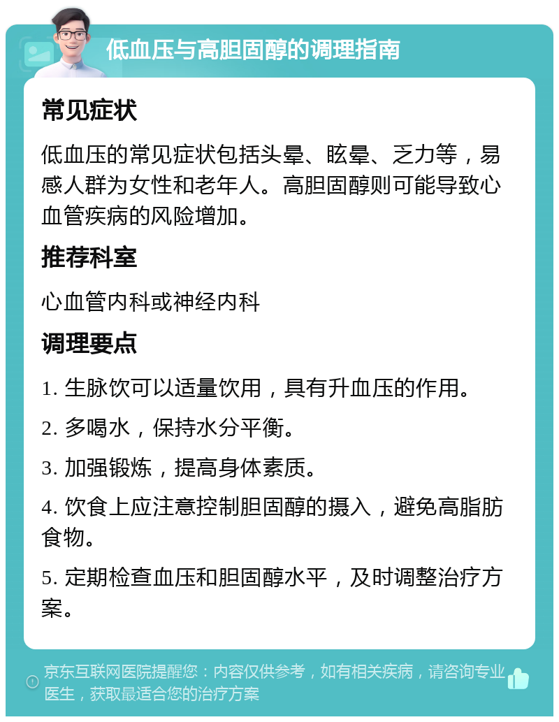 低血压与高胆固醇的调理指南 常见症状 低血压的常见症状包括头晕、眩晕、乏力等，易感人群为女性和老年人。高胆固醇则可能导致心血管疾病的风险增加。 推荐科室 心血管内科或神经内科 调理要点 1. 生脉饮可以适量饮用，具有升血压的作用。 2. 多喝水，保持水分平衡。 3. 加强锻炼，提高身体素质。 4. 饮食上应注意控制胆固醇的摄入，避免高脂肪食物。 5. 定期检查血压和胆固醇水平，及时调整治疗方案。