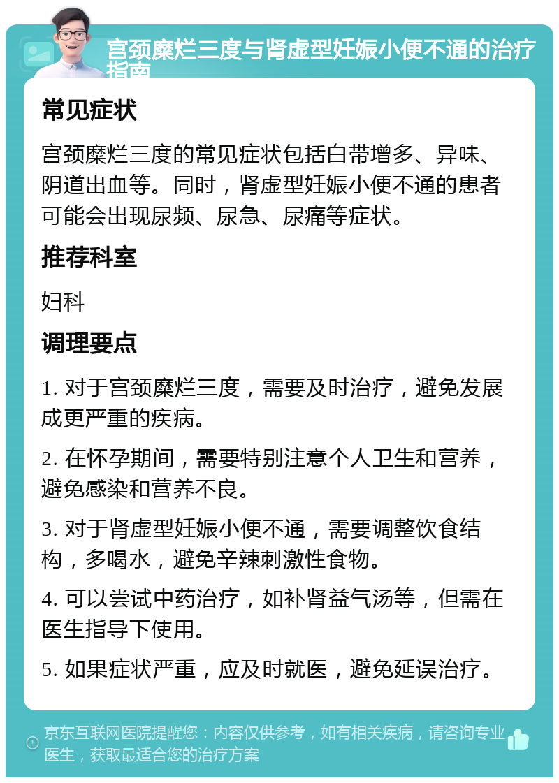 宫颈糜烂三度与肾虚型妊娠小便不通的治疗指南 常见症状 宫颈糜烂三度的常见症状包括白带增多、异味、阴道出血等。同时，肾虚型妊娠小便不通的患者可能会出现尿频、尿急、尿痛等症状。 推荐科室 妇科 调理要点 1. 对于宫颈糜烂三度，需要及时治疗，避免发展成更严重的疾病。 2. 在怀孕期间，需要特别注意个人卫生和营养，避免感染和营养不良。 3. 对于肾虚型妊娠小便不通，需要调整饮食结构，多喝水，避免辛辣刺激性食物。 4. 可以尝试中药治疗，如补肾益气汤等，但需在医生指导下使用。 5. 如果症状严重，应及时就医，避免延误治疗。