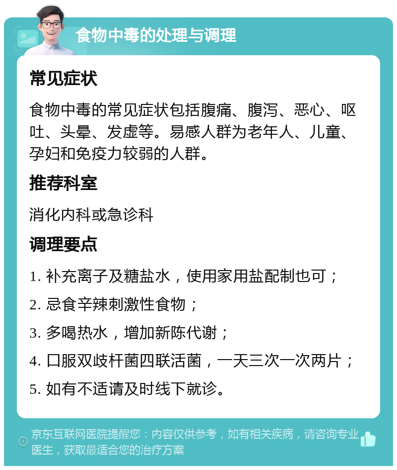 食物中毒的处理与调理 常见症状 食物中毒的常见症状包括腹痛、腹泻、恶心、呕吐、头晕、发虚等。易感人群为老年人、儿童、孕妇和免疫力较弱的人群。 推荐科室 消化内科或急诊科 调理要点 1. 补充离子及糖盐水，使用家用盐配制也可； 2. 忌食辛辣刺激性食物； 3. 多喝热水，增加新陈代谢； 4. 口服双歧杆菌四联活菌，一天三次一次两片； 5. 如有不适请及时线下就诊。