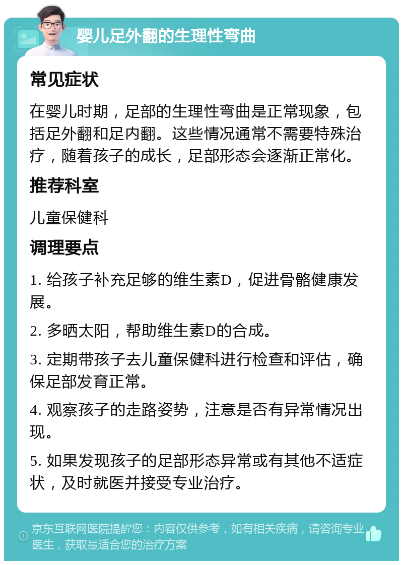 婴儿足外翻的生理性弯曲 常见症状 在婴儿时期，足部的生理性弯曲是正常现象，包括足外翻和足内翻。这些情况通常不需要特殊治疗，随着孩子的成长，足部形态会逐渐正常化。 推荐科室 儿童保健科 调理要点 1. 给孩子补充足够的维生素D，促进骨骼健康发展。 2. 多晒太阳，帮助维生素D的合成。 3. 定期带孩子去儿童保健科进行检查和评估，确保足部发育正常。 4. 观察孩子的走路姿势，注意是否有异常情况出现。 5. 如果发现孩子的足部形态异常或有其他不适症状，及时就医并接受专业治疗。