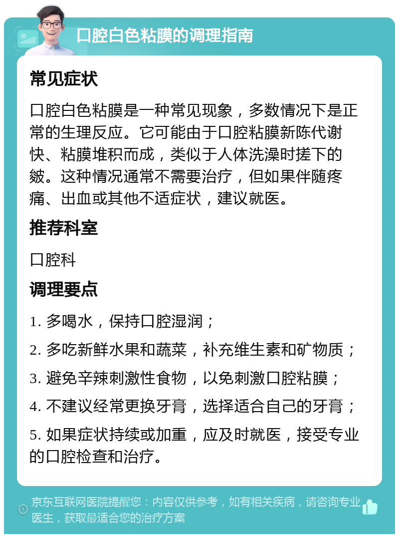 口腔白色粘膜的调理指南 常见症状 口腔白色粘膜是一种常见现象，多数情况下是正常的生理反应。它可能由于口腔粘膜新陈代谢快、粘膜堆积而成，类似于人体洗澡时搓下的皴。这种情况通常不需要治疗，但如果伴随疼痛、出血或其他不适症状，建议就医。 推荐科室 口腔科 调理要点 1. 多喝水，保持口腔湿润； 2. 多吃新鲜水果和蔬菜，补充维生素和矿物质； 3. 避免辛辣刺激性食物，以免刺激口腔粘膜； 4. 不建议经常更换牙膏，选择适合自己的牙膏； 5. 如果症状持续或加重，应及时就医，接受专业的口腔检查和治疗。