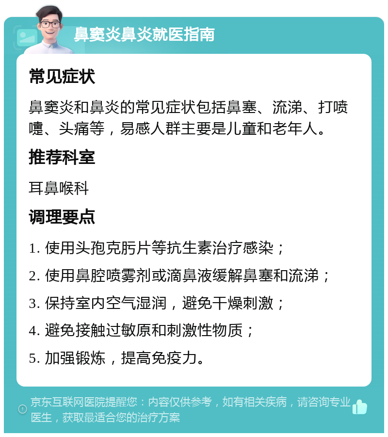 鼻窦炎鼻炎就医指南 常见症状 鼻窦炎和鼻炎的常见症状包括鼻塞、流涕、打喷嚏、头痛等，易感人群主要是儿童和老年人。 推荐科室 耳鼻喉科 调理要点 1. 使用头孢克肟片等抗生素治疗感染； 2. 使用鼻腔喷雾剂或滴鼻液缓解鼻塞和流涕； 3. 保持室内空气湿润，避免干燥刺激； 4. 避免接触过敏原和刺激性物质； 5. 加强锻炼，提高免疫力。