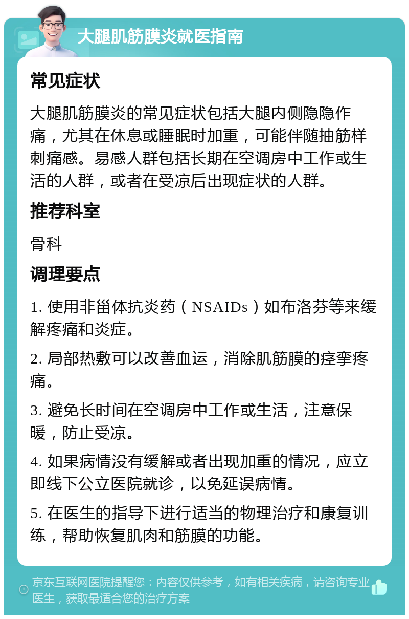 大腿肌筋膜炎就医指南 常见症状 大腿肌筋膜炎的常见症状包括大腿内侧隐隐作痛，尤其在休息或睡眠时加重，可能伴随抽筋样刺痛感。易感人群包括长期在空调房中工作或生活的人群，或者在受凉后出现症状的人群。 推荐科室 骨科 调理要点 1. 使用非甾体抗炎药（NSAIDs）如布洛芬等来缓解疼痛和炎症。 2. 局部热敷可以改善血运，消除肌筋膜的痉挛疼痛。 3. 避免长时间在空调房中工作或生活，注意保暖，防止受凉。 4. 如果病情没有缓解或者出现加重的情况，应立即线下公立医院就诊，以免延误病情。 5. 在医生的指导下进行适当的物理治疗和康复训练，帮助恢复肌肉和筋膜的功能。