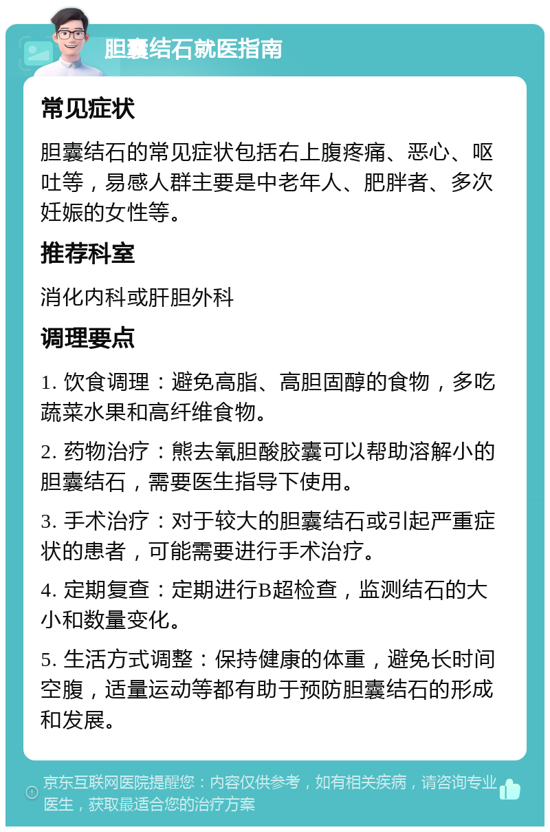 胆囊结石就医指南 常见症状 胆囊结石的常见症状包括右上腹疼痛、恶心、呕吐等，易感人群主要是中老年人、肥胖者、多次妊娠的女性等。 推荐科室 消化内科或肝胆外科 调理要点 1. 饮食调理：避免高脂、高胆固醇的食物，多吃蔬菜水果和高纤维食物。 2. 药物治疗：熊去氧胆酸胶囊可以帮助溶解小的胆囊结石，需要医生指导下使用。 3. 手术治疗：对于较大的胆囊结石或引起严重症状的患者，可能需要进行手术治疗。 4. 定期复查：定期进行B超检查，监测结石的大小和数量变化。 5. 生活方式调整：保持健康的体重，避免长时间空腹，适量运动等都有助于预防胆囊结石的形成和发展。