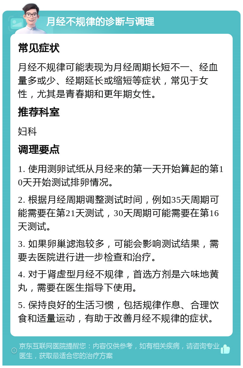 月经不规律的诊断与调理 常见症状 月经不规律可能表现为月经周期长短不一、经血量多或少、经期延长或缩短等症状，常见于女性，尤其是青春期和更年期女性。 推荐科室 妇科 调理要点 1. 使用测卵试纸从月经来的第一天开始算起的第10天开始测试排卵情况。 2. 根据月经周期调整测试时间，例如35天周期可能需要在第21天测试，30天周期可能需要在第16天测试。 3. 如果卵巢滤泡较多，可能会影响测试结果，需要去医院进行进一步检查和治疗。 4. 对于肾虚型月经不规律，首选方剂是六味地黄丸，需要在医生指导下使用。 5. 保持良好的生活习惯，包括规律作息、合理饮食和适量运动，有助于改善月经不规律的症状。