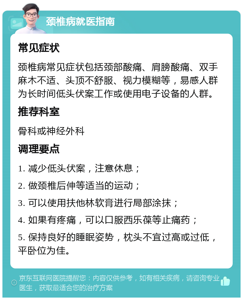 颈椎病就医指南 常见症状 颈椎病常见症状包括颈部酸痛、肩膀酸痛、双手麻木不适、头顶不舒服、视力模糊等，易感人群为长时间低头伏案工作或使用电子设备的人群。 推荐科室 骨科或神经外科 调理要点 1. 减少低头伏案，注意休息； 2. 做颈椎后伸等适当的运动； 3. 可以使用扶他林软膏进行局部涂抹； 4. 如果有疼痛，可以口服西乐葆等止痛药； 5. 保持良好的睡眠姿势，枕头不宜过高或过低，平卧位为佳。