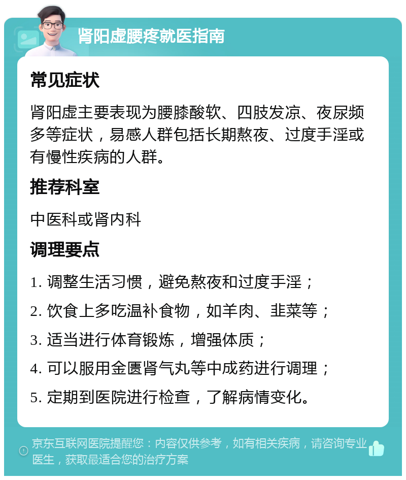 肾阳虚腰疼就医指南 常见症状 肾阳虚主要表现为腰膝酸软、四肢发凉、夜尿频多等症状，易感人群包括长期熬夜、过度手淫或有慢性疾病的人群。 推荐科室 中医科或肾内科 调理要点 1. 调整生活习惯，避免熬夜和过度手淫； 2. 饮食上多吃温补食物，如羊肉、韭菜等； 3. 适当进行体育锻炼，增强体质； 4. 可以服用金匮肾气丸等中成药进行调理； 5. 定期到医院进行检查，了解病情变化。