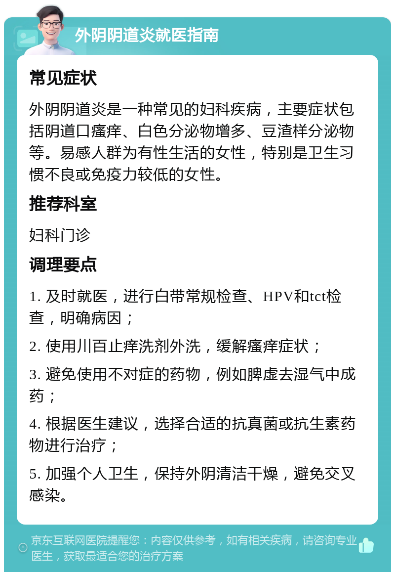 外阴阴道炎就医指南 常见症状 外阴阴道炎是一种常见的妇科疾病，主要症状包括阴道口瘙痒、白色分泌物增多、豆渣样分泌物等。易感人群为有性生活的女性，特别是卫生习惯不良或免疫力较低的女性。 推荐科室 妇科门诊 调理要点 1. 及时就医，进行白带常规检查、HPV和tct检查，明确病因； 2. 使用川百止痒洗剂外洗，缓解瘙痒症状； 3. 避免使用不对症的药物，例如脾虚去湿气中成药； 4. 根据医生建议，选择合适的抗真菌或抗生素药物进行治疗； 5. 加强个人卫生，保持外阴清洁干燥，避免交叉感染。