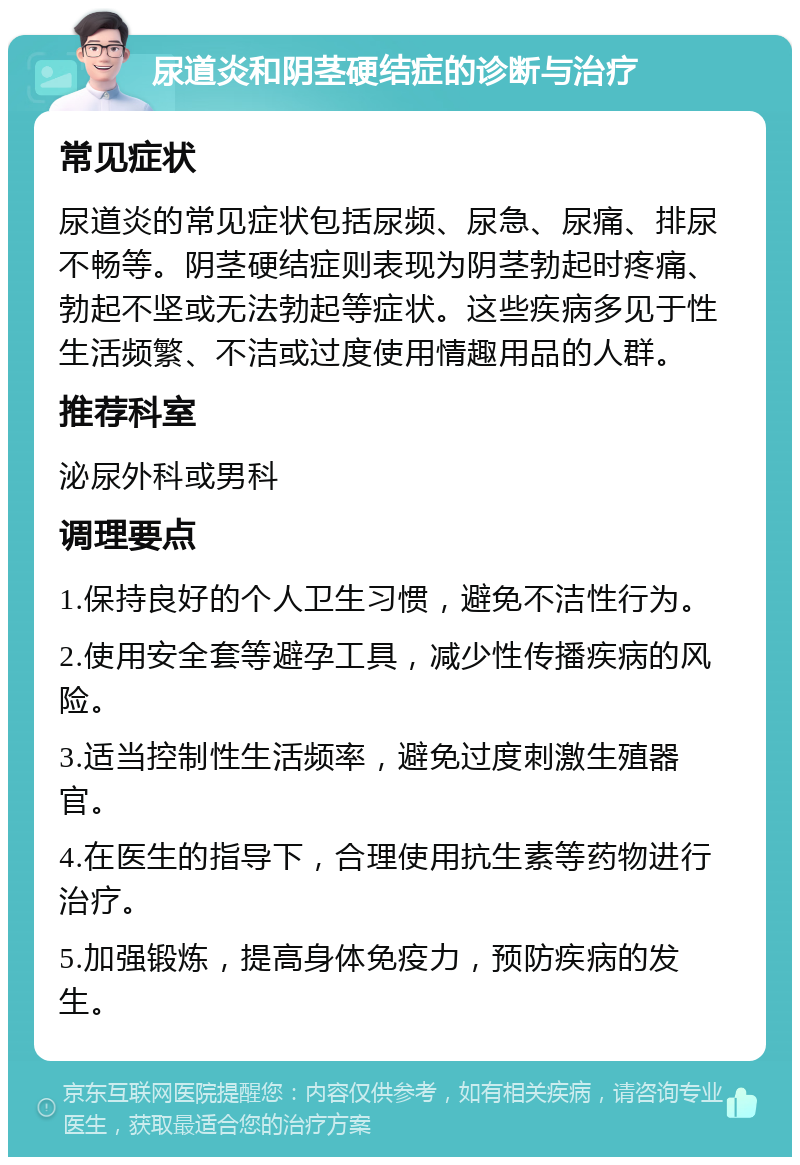 尿道炎和阴茎硬结症的诊断与治疗 常见症状 尿道炎的常见症状包括尿频、尿急、尿痛、排尿不畅等。阴茎硬结症则表现为阴茎勃起时疼痛、勃起不坚或无法勃起等症状。这些疾病多见于性生活频繁、不洁或过度使用情趣用品的人群。 推荐科室 泌尿外科或男科 调理要点 1.保持良好的个人卫生习惯，避免不洁性行为。 2.使用安全套等避孕工具，减少性传播疾病的风险。 3.适当控制性生活频率，避免过度刺激生殖器官。 4.在医生的指导下，合理使用抗生素等药物进行治疗。 5.加强锻炼，提高身体免疫力，预防疾病的发生。