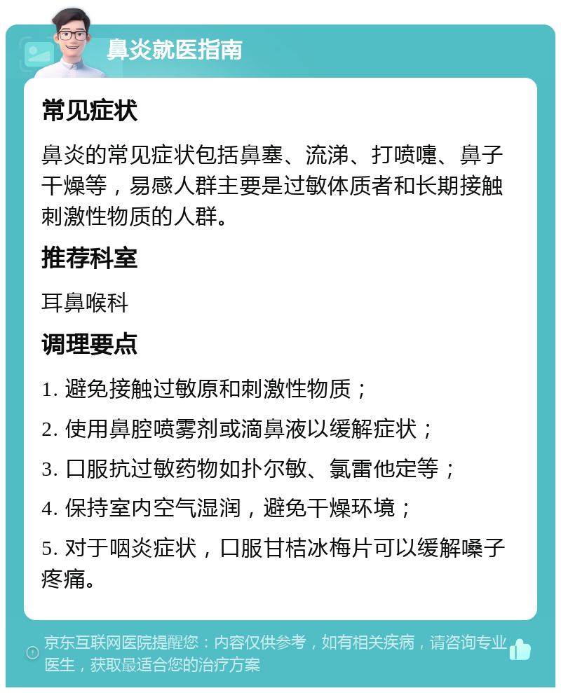 鼻炎就医指南 常见症状 鼻炎的常见症状包括鼻塞、流涕、打喷嚏、鼻子干燥等，易感人群主要是过敏体质者和长期接触刺激性物质的人群。 推荐科室 耳鼻喉科 调理要点 1. 避免接触过敏原和刺激性物质； 2. 使用鼻腔喷雾剂或滴鼻液以缓解症状； 3. 口服抗过敏药物如扑尔敏、氯雷他定等； 4. 保持室内空气湿润，避免干燥环境； 5. 对于咽炎症状，口服甘桔冰梅片可以缓解嗓子疼痛。