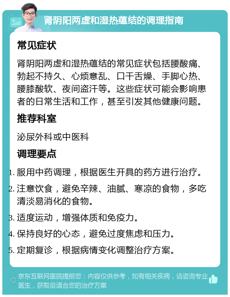 肾阴阳两虚和湿热蕴结的调理指南 常见症状 肾阴阳两虚和湿热蕴结的常见症状包括腰酸痛、勃起不持久、心烦意乱、口干舌燥、手脚心热、腰膝酸软、夜间盗汗等。这些症状可能会影响患者的日常生活和工作，甚至引发其他健康问题。 推荐科室 泌尿外科或中医科 调理要点 服用中药调理，根据医生开具的药方进行治疗。 注意饮食，避免辛辣、油腻、寒凉的食物，多吃清淡易消化的食物。 适度运动，增强体质和免疫力。 保持良好的心态，避免过度焦虑和压力。 定期复诊，根据病情变化调整治疗方案。