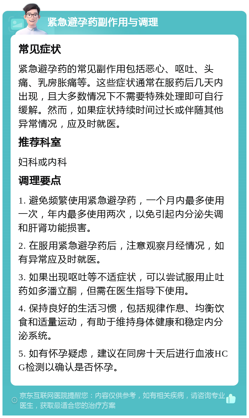 紧急避孕药副作用与调理 常见症状 紧急避孕药的常见副作用包括恶心、呕吐、头痛、乳房胀痛等。这些症状通常在服药后几天内出现，且大多数情况下不需要特殊处理即可自行缓解。然而，如果症状持续时间过长或伴随其他异常情况，应及时就医。 推荐科室 妇科或内科 调理要点 1. 避免频繁使用紧急避孕药，一个月内最多使用一次，年内最多使用两次，以免引起内分泌失调和肝肾功能损害。 2. 在服用紧急避孕药后，注意观察月经情况，如有异常应及时就医。 3. 如果出现呕吐等不适症状，可以尝试服用止吐药如多潘立酮，但需在医生指导下使用。 4. 保持良好的生活习惯，包括规律作息、均衡饮食和适量运动，有助于维持身体健康和稳定内分泌系统。 5. 如有怀孕疑虑，建议在同房十天后进行血液HCG检测以确认是否怀孕。