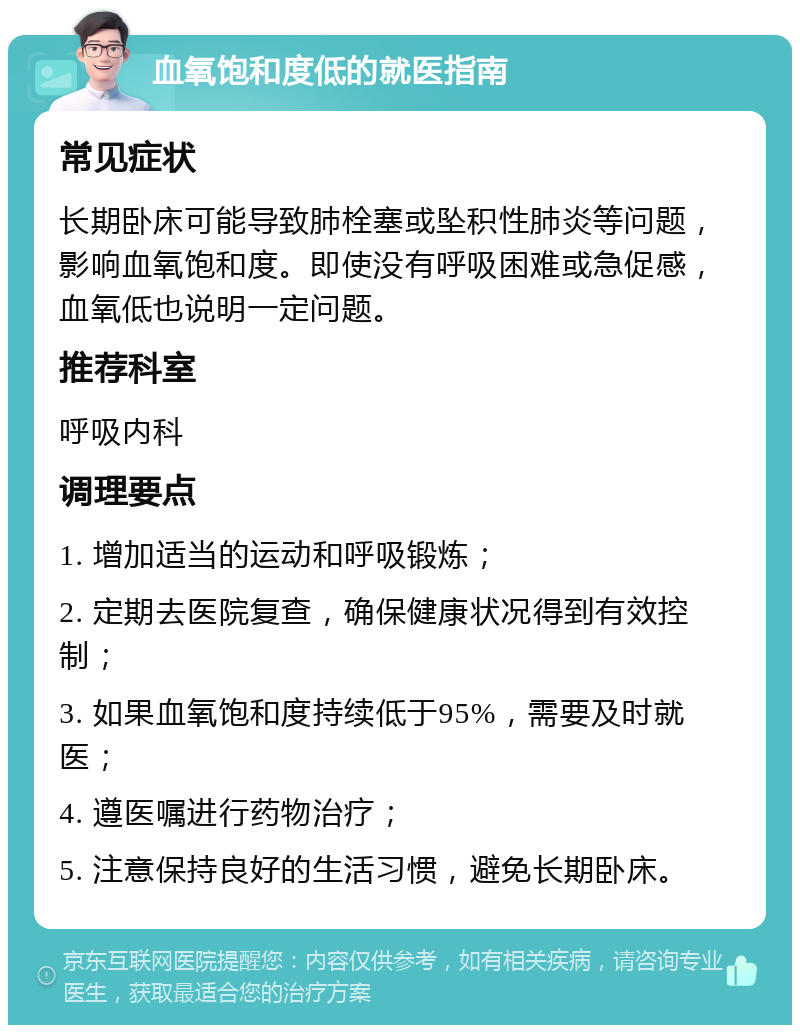 血氧饱和度低的就医指南 常见症状 长期卧床可能导致肺栓塞或坠积性肺炎等问题，影响血氧饱和度。即使没有呼吸困难或急促感，血氧低也说明一定问题。 推荐科室 呼吸内科 调理要点 1. 增加适当的运动和呼吸锻炼； 2. 定期去医院复查，确保健康状况得到有效控制； 3. 如果血氧饱和度持续低于95%，需要及时就医； 4. 遵医嘱进行药物治疗； 5. 注意保持良好的生活习惯，避免长期卧床。