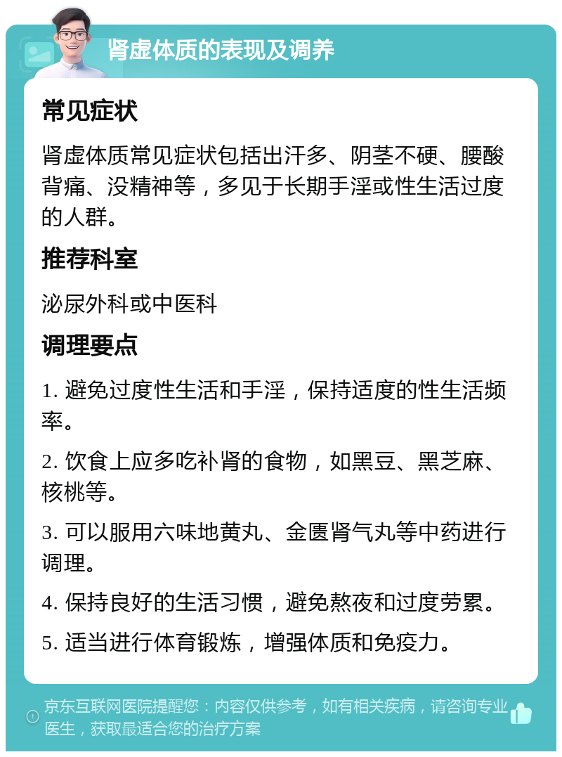 肾虚体质的表现及调养 常见症状 肾虚体质常见症状包括出汗多、阴茎不硬、腰酸背痛、没精神等，多见于长期手淫或性生活过度的人群。 推荐科室 泌尿外科或中医科 调理要点 1. 避免过度性生活和手淫，保持适度的性生活频率。 2. 饮食上应多吃补肾的食物，如黑豆、黑芝麻、核桃等。 3. 可以服用六味地黄丸、金匮肾气丸等中药进行调理。 4. 保持良好的生活习惯，避免熬夜和过度劳累。 5. 适当进行体育锻炼，增强体质和免疫力。