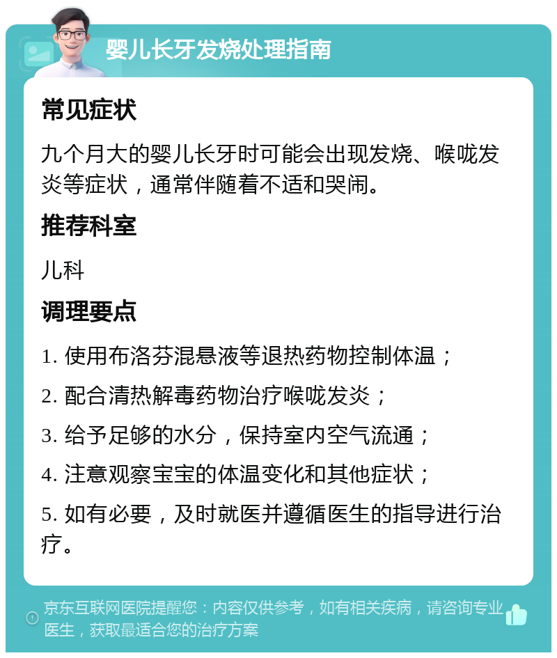 婴儿长牙发烧处理指南 常见症状 九个月大的婴儿长牙时可能会出现发烧、喉咙发炎等症状，通常伴随着不适和哭闹。 推荐科室 儿科 调理要点 1. 使用布洛芬混悬液等退热药物控制体温； 2. 配合清热解毒药物治疗喉咙发炎； 3. 给予足够的水分，保持室内空气流通； 4. 注意观察宝宝的体温变化和其他症状； 5. 如有必要，及时就医并遵循医生的指导进行治疗。