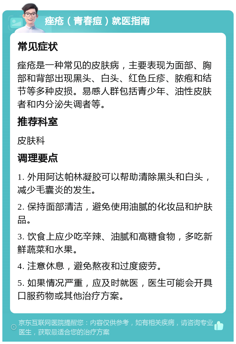 痤疮（青春痘）就医指南 常见症状 痤疮是一种常见的皮肤病，主要表现为面部、胸部和背部出现黑头、白头、红色丘疹、脓疱和结节等多种皮损。易感人群包括青少年、油性皮肤者和内分泌失调者等。 推荐科室 皮肤科 调理要点 1. 外用阿达帕林凝胶可以帮助清除黑头和白头，减少毛囊炎的发生。 2. 保持面部清洁，避免使用油腻的化妆品和护肤品。 3. 饮食上应少吃辛辣、油腻和高糖食物，多吃新鲜蔬菜和水果。 4. 注意休息，避免熬夜和过度疲劳。 5. 如果情况严重，应及时就医，医生可能会开具口服药物或其他治疗方案。