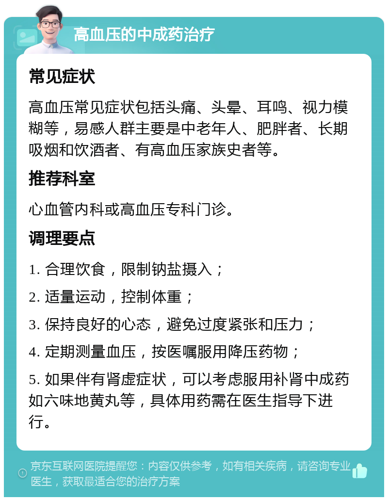 高血压的中成药治疗 常见症状 高血压常见症状包括头痛、头晕、耳鸣、视力模糊等，易感人群主要是中老年人、肥胖者、长期吸烟和饮酒者、有高血压家族史者等。 推荐科室 心血管内科或高血压专科门诊。 调理要点 1. 合理饮食，限制钠盐摄入； 2. 适量运动，控制体重； 3. 保持良好的心态，避免过度紧张和压力； 4. 定期测量血压，按医嘱服用降压药物； 5. 如果伴有肾虚症状，可以考虑服用补肾中成药如六味地黄丸等，具体用药需在医生指导下进行。