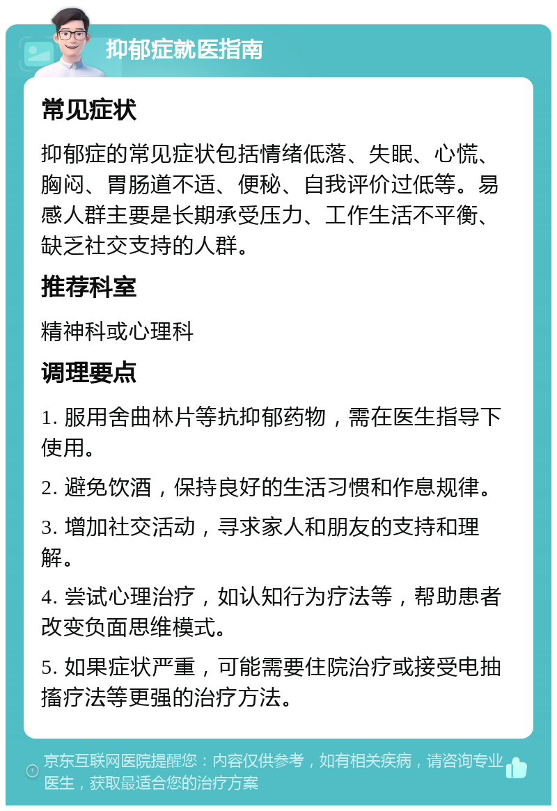 抑郁症就医指南 常见症状 抑郁症的常见症状包括情绪低落、失眠、心慌、胸闷、胃肠道不适、便秘、自我评价过低等。易感人群主要是长期承受压力、工作生活不平衡、缺乏社交支持的人群。 推荐科室 精神科或心理科 调理要点 1. 服用舍曲林片等抗抑郁药物，需在医生指导下使用。 2. 避免饮酒，保持良好的生活习惯和作息规律。 3. 增加社交活动，寻求家人和朋友的支持和理解。 4. 尝试心理治疗，如认知行为疗法等，帮助患者改变负面思维模式。 5. 如果症状严重，可能需要住院治疗或接受电抽搐疗法等更强的治疗方法。