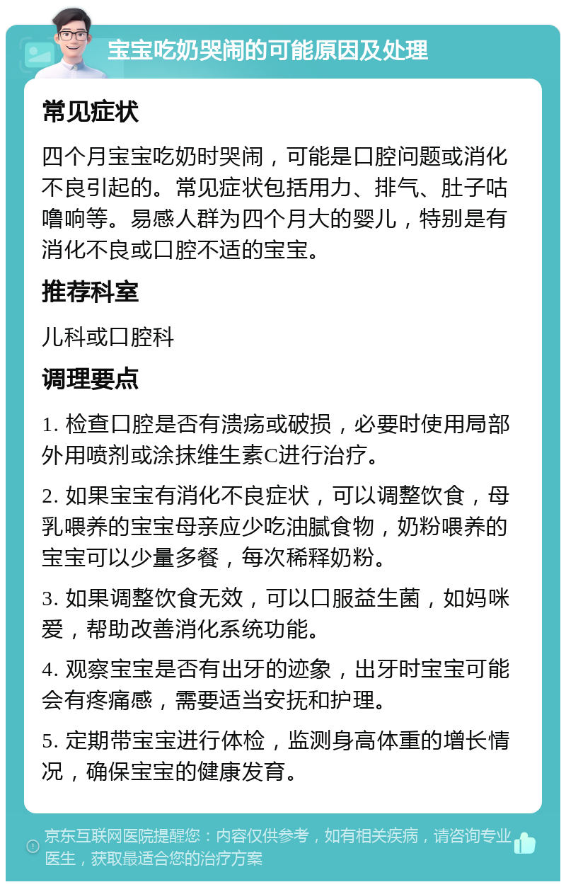 宝宝吃奶哭闹的可能原因及处理 常见症状 四个月宝宝吃奶时哭闹，可能是口腔问题或消化不良引起的。常见症状包括用力、排气、肚子咕噜响等。易感人群为四个月大的婴儿，特别是有消化不良或口腔不适的宝宝。 推荐科室 儿科或口腔科 调理要点 1. 检查口腔是否有溃疡或破损，必要时使用局部外用喷剂或涂抹维生素C进行治疗。 2. 如果宝宝有消化不良症状，可以调整饮食，母乳喂养的宝宝母亲应少吃油腻食物，奶粉喂养的宝宝可以少量多餐，每次稀释奶粉。 3. 如果调整饮食无效，可以口服益生菌，如妈咪爱，帮助改善消化系统功能。 4. 观察宝宝是否有出牙的迹象，出牙时宝宝可能会有疼痛感，需要适当安抚和护理。 5. 定期带宝宝进行体检，监测身高体重的增长情况，确保宝宝的健康发育。