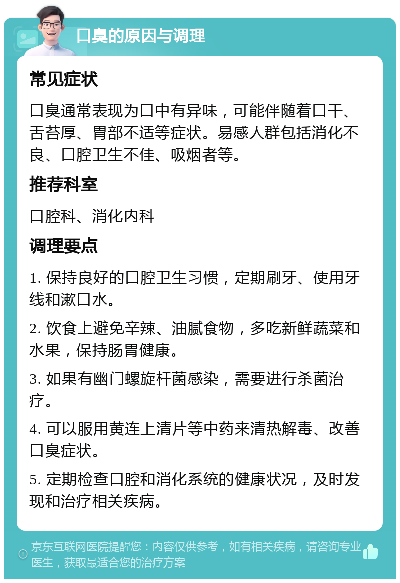 口臭的原因与调理 常见症状 口臭通常表现为口中有异味，可能伴随着口干、舌苔厚、胃部不适等症状。易感人群包括消化不良、口腔卫生不佳、吸烟者等。 推荐科室 口腔科、消化内科 调理要点 1. 保持良好的口腔卫生习惯，定期刷牙、使用牙线和漱口水。 2. 饮食上避免辛辣、油腻食物，多吃新鲜蔬菜和水果，保持肠胃健康。 3. 如果有幽门螺旋杆菌感染，需要进行杀菌治疗。 4. 可以服用黄连上清片等中药来清热解毒、改善口臭症状。 5. 定期检查口腔和消化系统的健康状况，及时发现和治疗相关疾病。