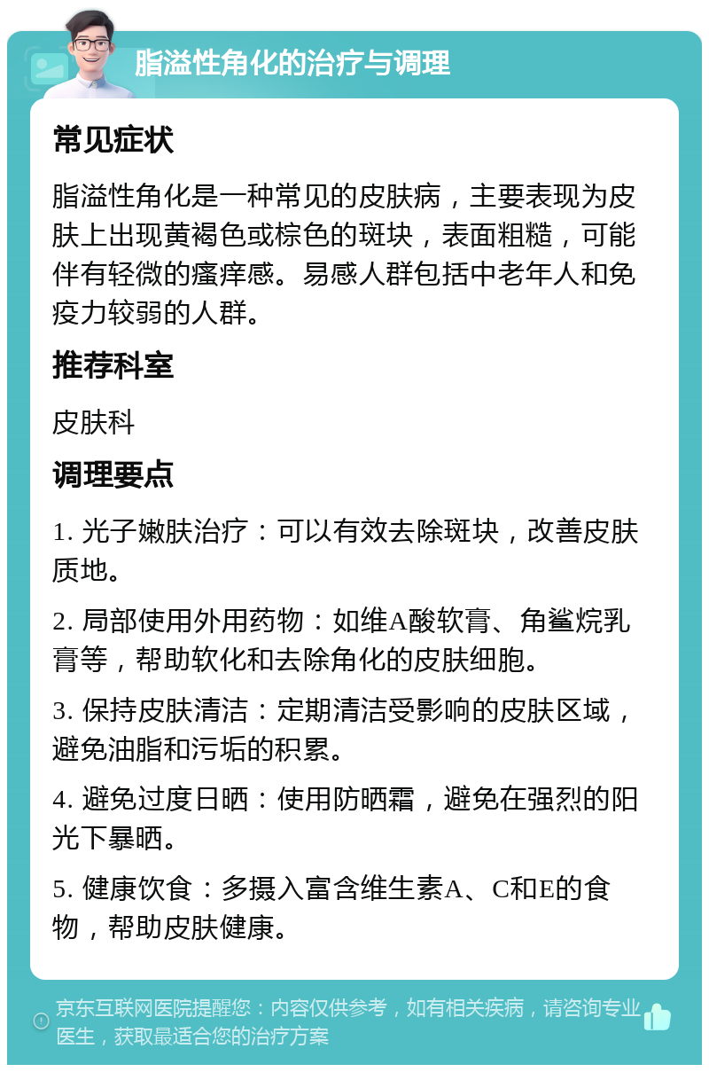 脂溢性角化的治疗与调理 常见症状 脂溢性角化是一种常见的皮肤病，主要表现为皮肤上出现黄褐色或棕色的斑块，表面粗糙，可能伴有轻微的瘙痒感。易感人群包括中老年人和免疫力较弱的人群。 推荐科室 皮肤科 调理要点 1. 光子嫩肤治疗：可以有效去除斑块，改善皮肤质地。 2. 局部使用外用药物：如维A酸软膏、角鲨烷乳膏等，帮助软化和去除角化的皮肤细胞。 3. 保持皮肤清洁：定期清洁受影响的皮肤区域，避免油脂和污垢的积累。 4. 避免过度日晒：使用防晒霜，避免在强烈的阳光下暴晒。 5. 健康饮食：多摄入富含维生素A、C和E的食物，帮助皮肤健康。