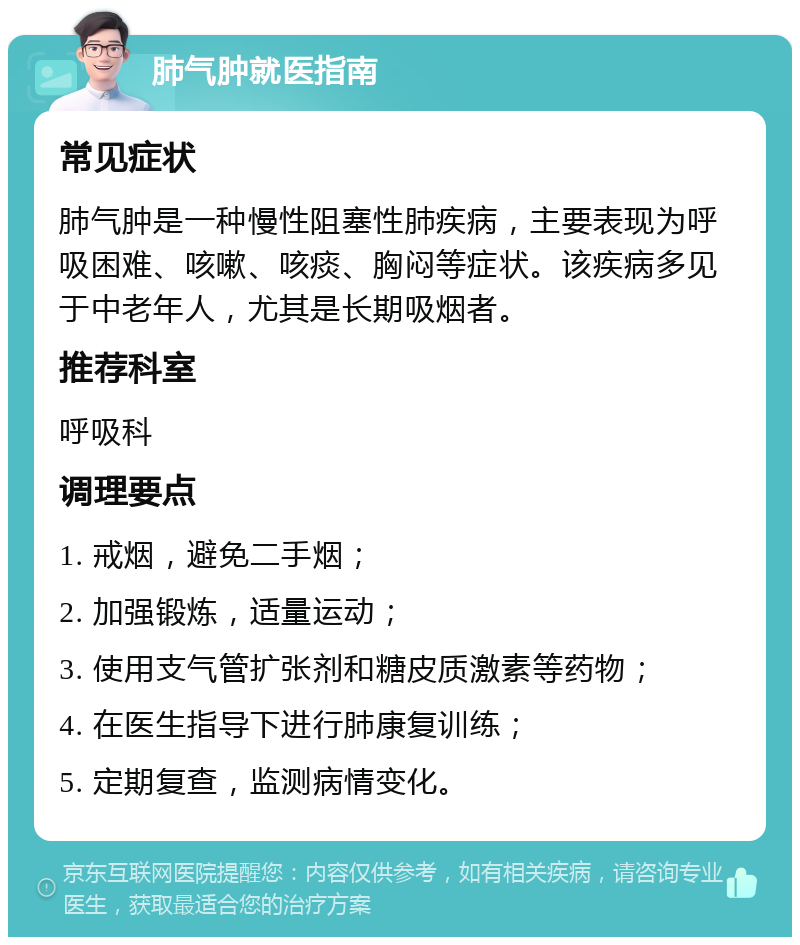 肺气肿就医指南 常见症状 肺气肿是一种慢性阻塞性肺疾病，主要表现为呼吸困难、咳嗽、咳痰、胸闷等症状。该疾病多见于中老年人，尤其是长期吸烟者。 推荐科室 呼吸科 调理要点 1. 戒烟，避免二手烟； 2. 加强锻炼，适量运动； 3. 使用支气管扩张剂和糖皮质激素等药物； 4. 在医生指导下进行肺康复训练； 5. 定期复查，监测病情变化。