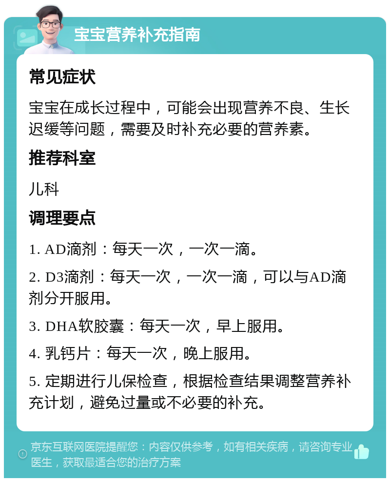 宝宝营养补充指南 常见症状 宝宝在成长过程中，可能会出现营养不良、生长迟缓等问题，需要及时补充必要的营养素。 推荐科室 儿科 调理要点 1. AD滴剂：每天一次，一次一滴。 2. D3滴剂：每天一次，一次一滴，可以与AD滴剂分开服用。 3. DHA软胶囊：每天一次，早上服用。 4. 乳钙片：每天一次，晚上服用。 5. 定期进行儿保检查，根据检查结果调整营养补充计划，避免过量或不必要的补充。