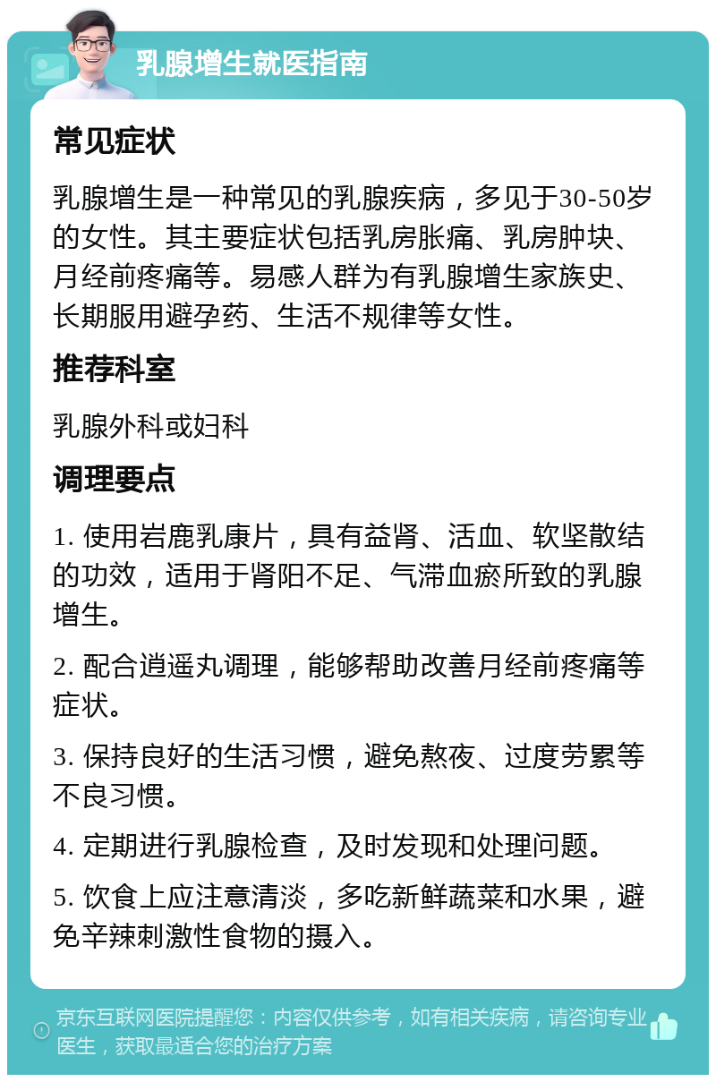 乳腺增生就医指南 常见症状 乳腺增生是一种常见的乳腺疾病，多见于30-50岁的女性。其主要症状包括乳房胀痛、乳房肿块、月经前疼痛等。易感人群为有乳腺增生家族史、长期服用避孕药、生活不规律等女性。 推荐科室 乳腺外科或妇科 调理要点 1. 使用岩鹿乳康片，具有益肾、活血、软坚散结的功效，适用于肾阳不足、气滞血瘀所致的乳腺增生。 2. 配合逍遥丸调理，能够帮助改善月经前疼痛等症状。 3. 保持良好的生活习惯，避免熬夜、过度劳累等不良习惯。 4. 定期进行乳腺检查，及时发现和处理问题。 5. 饮食上应注意清淡，多吃新鲜蔬菜和水果，避免辛辣刺激性食物的摄入。