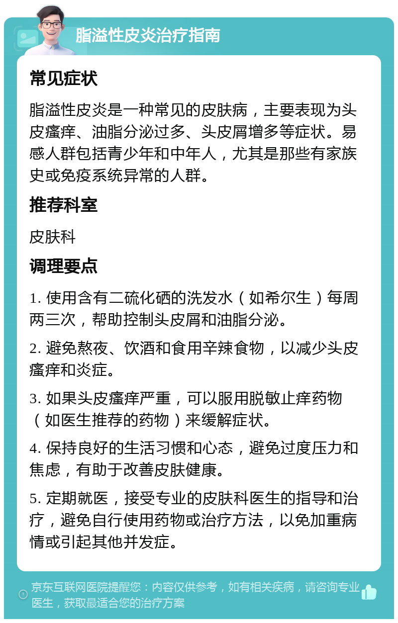 脂溢性皮炎治疗指南 常见症状 脂溢性皮炎是一种常见的皮肤病，主要表现为头皮瘙痒、油脂分泌过多、头皮屑增多等症状。易感人群包括青少年和中年人，尤其是那些有家族史或免疫系统异常的人群。 推荐科室 皮肤科 调理要点 1. 使用含有二硫化硒的洗发水（如希尔生）每周两三次，帮助控制头皮屑和油脂分泌。 2. 避免熬夜、饮酒和食用辛辣食物，以减少头皮瘙痒和炎症。 3. 如果头皮瘙痒严重，可以服用脱敏止痒药物（如医生推荐的药物）来缓解症状。 4. 保持良好的生活习惯和心态，避免过度压力和焦虑，有助于改善皮肤健康。 5. 定期就医，接受专业的皮肤科医生的指导和治疗，避免自行使用药物或治疗方法，以免加重病情或引起其他并发症。