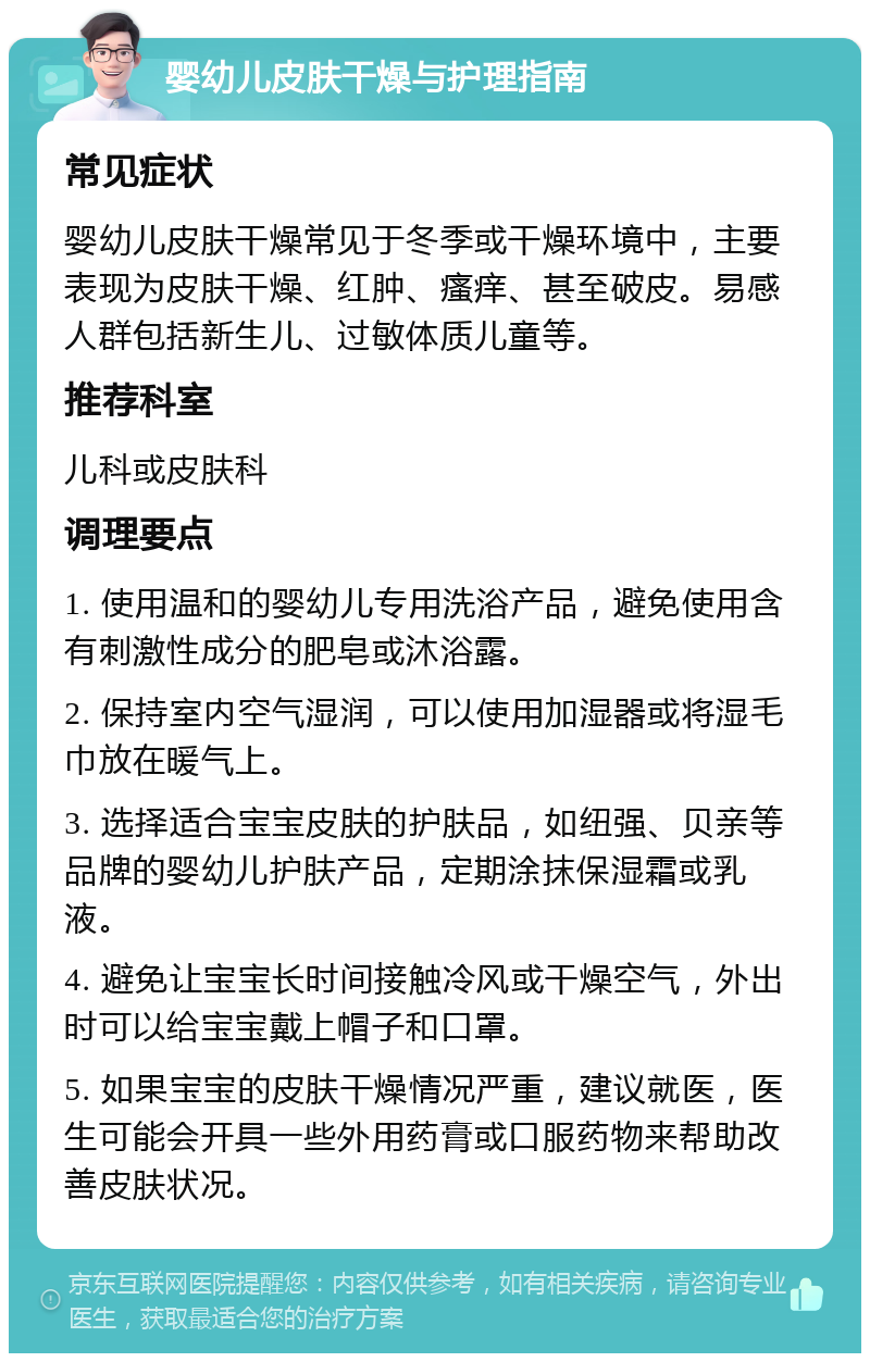 婴幼儿皮肤干燥与护理指南 常见症状 婴幼儿皮肤干燥常见于冬季或干燥环境中，主要表现为皮肤干燥、红肿、瘙痒、甚至破皮。易感人群包括新生儿、过敏体质儿童等。 推荐科室 儿科或皮肤科 调理要点 1. 使用温和的婴幼儿专用洗浴产品，避免使用含有刺激性成分的肥皂或沐浴露。 2. 保持室内空气湿润，可以使用加湿器或将湿毛巾放在暖气上。 3. 选择适合宝宝皮肤的护肤品，如纽强、贝亲等品牌的婴幼儿护肤产品，定期涂抹保湿霜或乳液。 4. 避免让宝宝长时间接触冷风或干燥空气，外出时可以给宝宝戴上帽子和口罩。 5. 如果宝宝的皮肤干燥情况严重，建议就医，医生可能会开具一些外用药膏或口服药物来帮助改善皮肤状况。