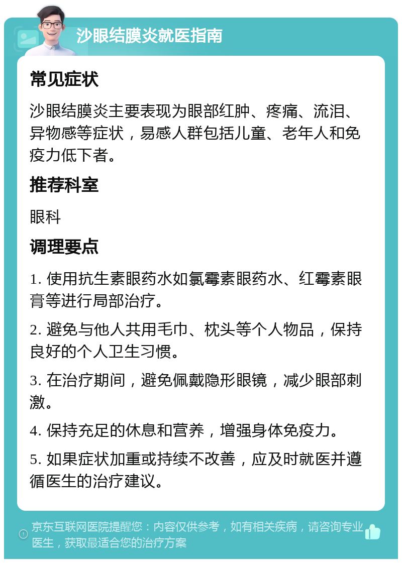 沙眼结膜炎就医指南 常见症状 沙眼结膜炎主要表现为眼部红肿、疼痛、流泪、异物感等症状，易感人群包括儿童、老年人和免疫力低下者。 推荐科室 眼科 调理要点 1. 使用抗生素眼药水如氯霉素眼药水、红霉素眼膏等进行局部治疗。 2. 避免与他人共用毛巾、枕头等个人物品，保持良好的个人卫生习惯。 3. 在治疗期间，避免佩戴隐形眼镜，减少眼部刺激。 4. 保持充足的休息和营养，增强身体免疫力。 5. 如果症状加重或持续不改善，应及时就医并遵循医生的治疗建议。