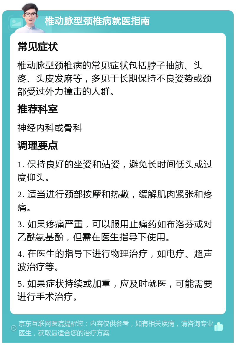 椎动脉型颈椎病就医指南 常见症状 椎动脉型颈椎病的常见症状包括脖子抽筋、头疼、头皮发麻等，多见于长期保持不良姿势或颈部受过外力撞击的人群。 推荐科室 神经内科或骨科 调理要点 1. 保持良好的坐姿和站姿，避免长时间低头或过度仰头。 2. 适当进行颈部按摩和热敷，缓解肌肉紧张和疼痛。 3. 如果疼痛严重，可以服用止痛药如布洛芬或对乙酰氨基酚，但需在医生指导下使用。 4. 在医生的指导下进行物理治疗，如电疗、超声波治疗等。 5. 如果症状持续或加重，应及时就医，可能需要进行手术治疗。