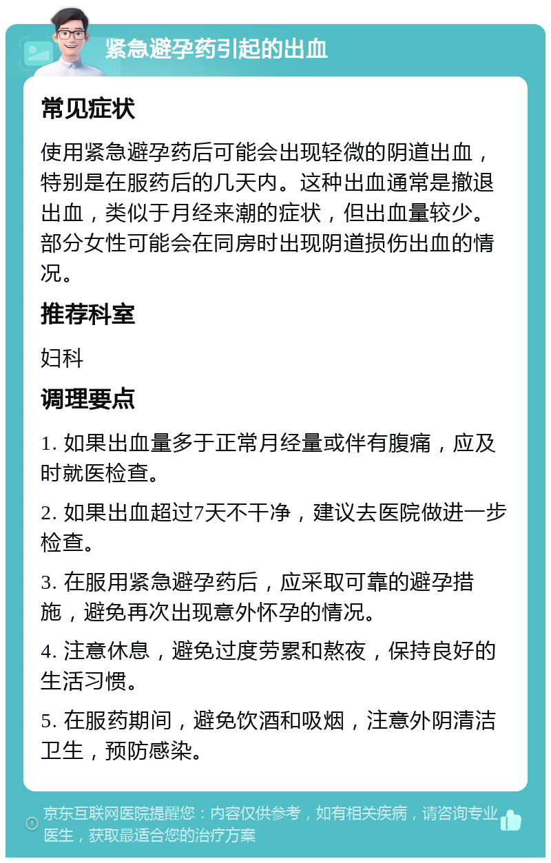 紧急避孕药引起的出血 常见症状 使用紧急避孕药后可能会出现轻微的阴道出血，特别是在服药后的几天内。这种出血通常是撤退出血，类似于月经来潮的症状，但出血量较少。部分女性可能会在同房时出现阴道损伤出血的情况。 推荐科室 妇科 调理要点 1. 如果出血量多于正常月经量或伴有腹痛，应及时就医检查。 2. 如果出血超过7天不干净，建议去医院做进一步检查。 3. 在服用紧急避孕药后，应采取可靠的避孕措施，避免再次出现意外怀孕的情况。 4. 注意休息，避免过度劳累和熬夜，保持良好的生活习惯。 5. 在服药期间，避免饮酒和吸烟，注意外阴清洁卫生，预防感染。