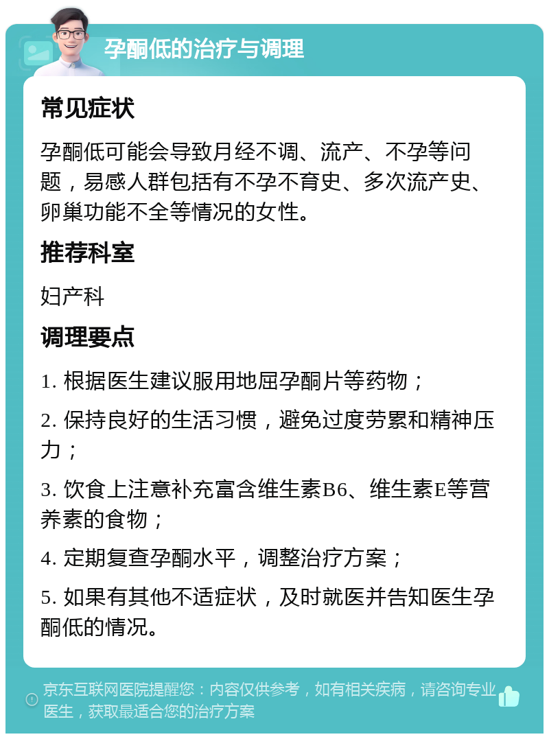 孕酮低的治疗与调理 常见症状 孕酮低可能会导致月经不调、流产、不孕等问题，易感人群包括有不孕不育史、多次流产史、卵巢功能不全等情况的女性。 推荐科室 妇产科 调理要点 1. 根据医生建议服用地屈孕酮片等药物； 2. 保持良好的生活习惯，避免过度劳累和精神压力； 3. 饮食上注意补充富含维生素B6、维生素E等营养素的食物； 4. 定期复查孕酮水平，调整治疗方案； 5. 如果有其他不适症状，及时就医并告知医生孕酮低的情况。