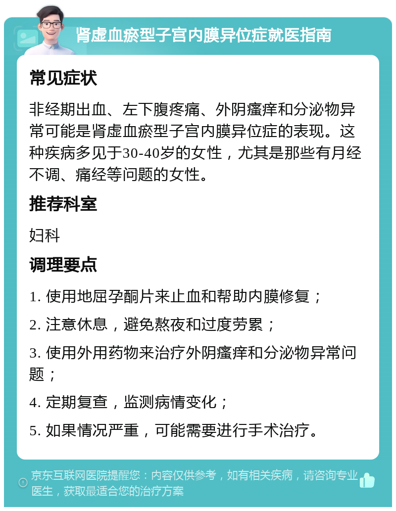 肾虚血瘀型子宫内膜异位症就医指南 常见症状 非经期出血、左下腹疼痛、外阴瘙痒和分泌物异常可能是肾虚血瘀型子宫内膜异位症的表现。这种疾病多见于30-40岁的女性，尤其是那些有月经不调、痛经等问题的女性。 推荐科室 妇科 调理要点 1. 使用地屈孕酮片来止血和帮助内膜修复； 2. 注意休息，避免熬夜和过度劳累； 3. 使用外用药物来治疗外阴瘙痒和分泌物异常问题； 4. 定期复查，监测病情变化； 5. 如果情况严重，可能需要进行手术治疗。