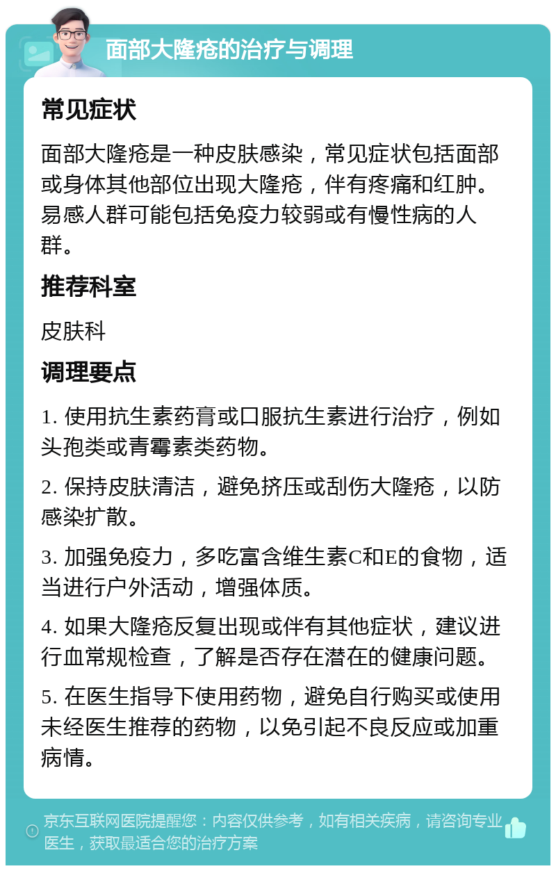 面部大隆疮的治疗与调理 常见症状 面部大隆疮是一种皮肤感染，常见症状包括面部或身体其他部位出现大隆疮，伴有疼痛和红肿。易感人群可能包括免疫力较弱或有慢性病的人群。 推荐科室 皮肤科 调理要点 1. 使用抗生素药膏或口服抗生素进行治疗，例如头孢类或青霉素类药物。 2. 保持皮肤清洁，避免挤压或刮伤大隆疮，以防感染扩散。 3. 加强免疫力，多吃富含维生素C和E的食物，适当进行户外活动，增强体质。 4. 如果大隆疮反复出现或伴有其他症状，建议进行血常规检查，了解是否存在潜在的健康问题。 5. 在医生指导下使用药物，避免自行购买或使用未经医生推荐的药物，以免引起不良反应或加重病情。