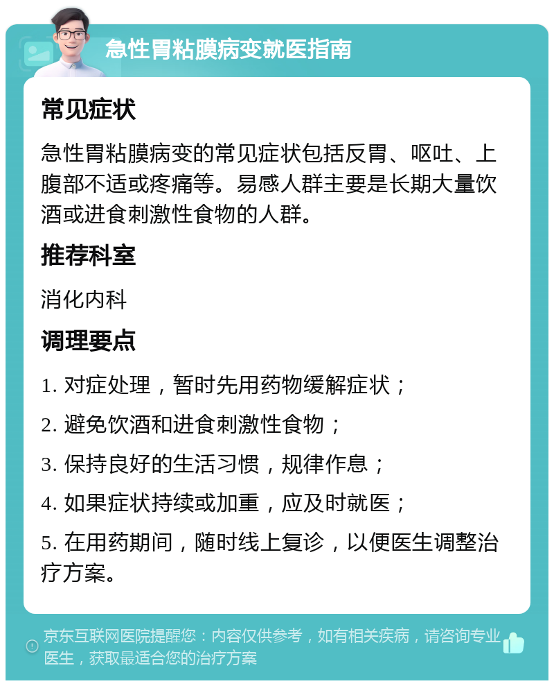 急性胃粘膜病变就医指南 常见症状 急性胃粘膜病变的常见症状包括反胃、呕吐、上腹部不适或疼痛等。易感人群主要是长期大量饮酒或进食刺激性食物的人群。 推荐科室 消化内科 调理要点 1. 对症处理，暂时先用药物缓解症状； 2. 避免饮酒和进食刺激性食物； 3. 保持良好的生活习惯，规律作息； 4. 如果症状持续或加重，应及时就医； 5. 在用药期间，随时线上复诊，以便医生调整治疗方案。